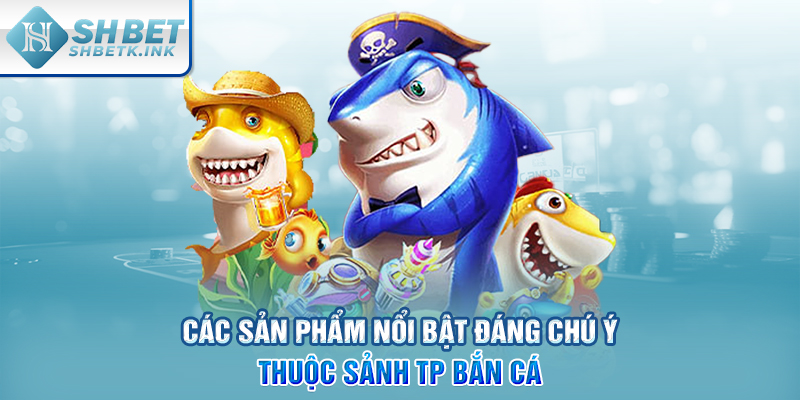 Các sản phẩm nổi bật đáng chú ý thuộc sảnh TP bắn cá